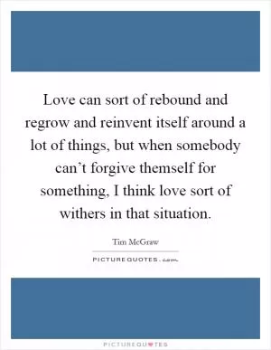 Love can sort of rebound and regrow and reinvent itself around a lot of things, but when somebody can’t forgive themself for something, I think love sort of withers in that situation Picture Quote #1