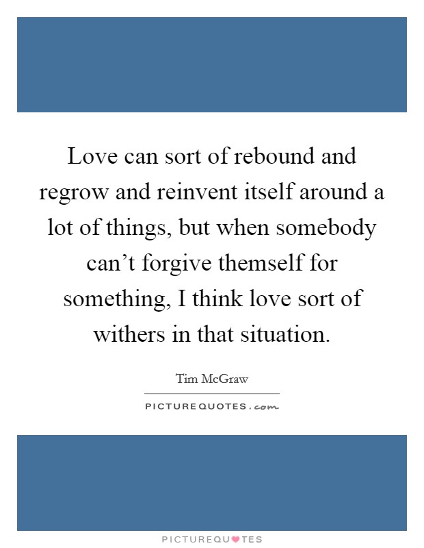 Love can sort of rebound and regrow and reinvent itself around a lot of things, but when somebody can't forgive themself for something, I think love sort of withers in that situation. Picture Quote #1