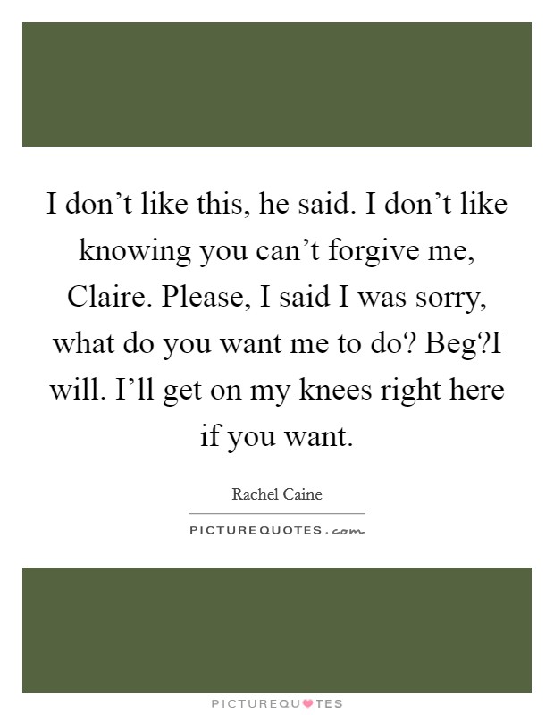 I don't like this, he said. I don't like knowing you can't forgive me, Claire. Please, I said I was sorry, what do you want me to do? Beg?I will. I'll get on my knees right here if you want. Picture Quote #1
