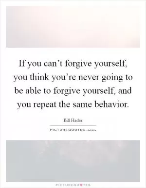 If you can’t forgive yourself, you think you’re never going to be able to forgive yourself, and you repeat the same behavior Picture Quote #1