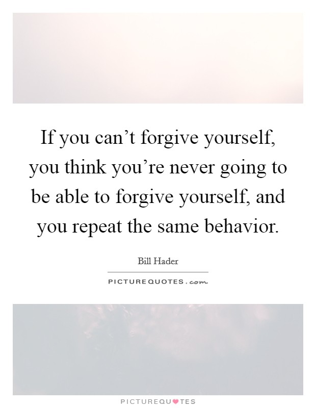If you can't forgive yourself, you think you're never going to be able to forgive yourself, and you repeat the same behavior. Picture Quote #1