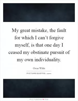 My great mistake, the fault for which I can’t forgive myself, is that one day I ceased my obstinate pursuit of my own individuality Picture Quote #1