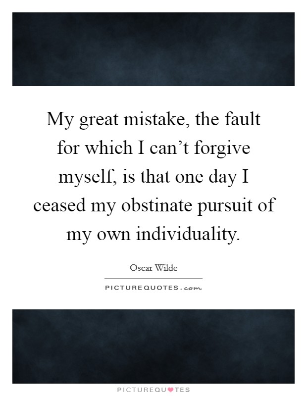 My great mistake, the fault for which I can't forgive myself, is that one day I ceased my obstinate pursuit of my own individuality. Picture Quote #1