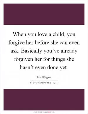 When you love a child, you forgive her before she can even ask. Basically you’ve already forgiven her for things she hasn’t even done yet Picture Quote #1