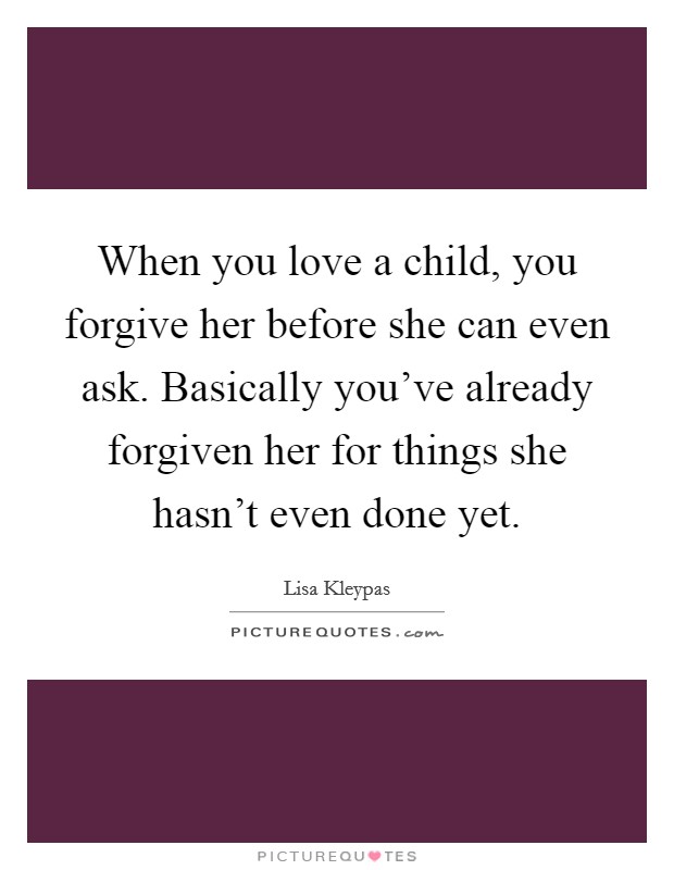 When you love a child, you forgive her before she can even ask. Basically you've already forgiven her for things she hasn't even done yet. Picture Quote #1
