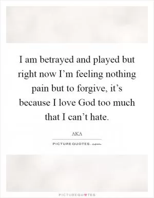 I am betrayed and played but right now I’m feeling nothing pain but to forgive, it’s because I love God too much that I can’t hate Picture Quote #1