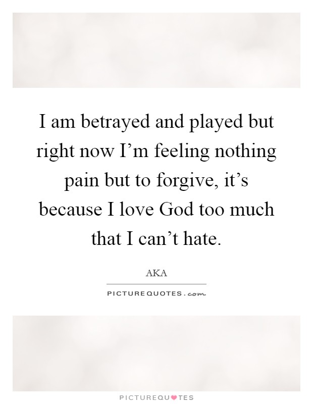 I am betrayed and played but right now I'm feeling nothing pain but to forgive, it's because I love God too much that I can't hate. Picture Quote #1