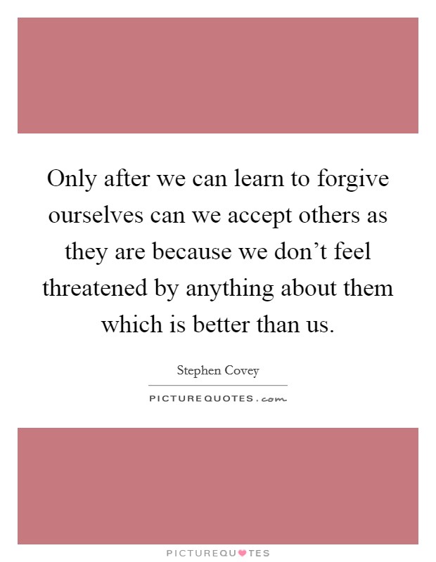Only after we can learn to forgive ourselves can we accept others as they are because we don't feel threatened by anything about them which is better than us. Picture Quote #1