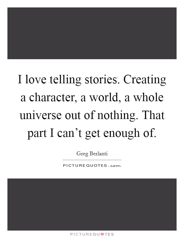 I love telling stories. Creating a character, a world, a whole universe out of nothing. That part I can't get enough of. Picture Quote #1