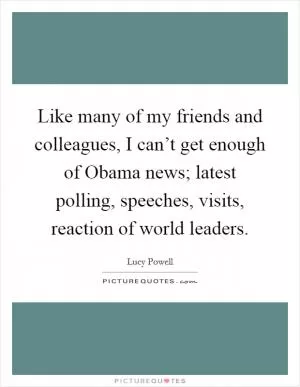 Like many of my friends and colleagues, I can’t get enough of Obama news; latest polling, speeches, visits, reaction of world leaders Picture Quote #1