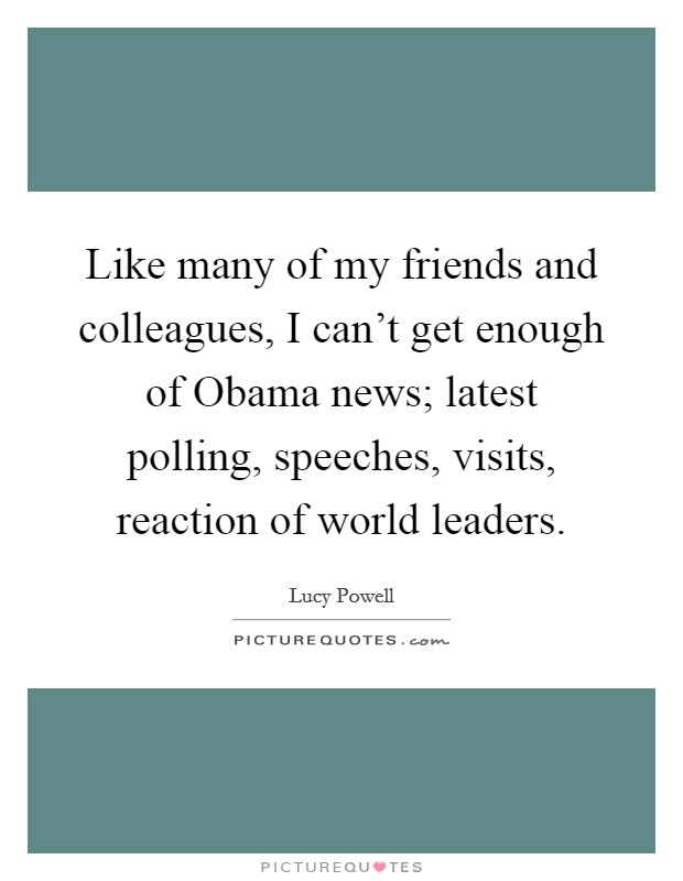 Like many of my friends and colleagues, I can't get enough of Obama news; latest polling, speeches, visits, reaction of world leaders. Picture Quote #1