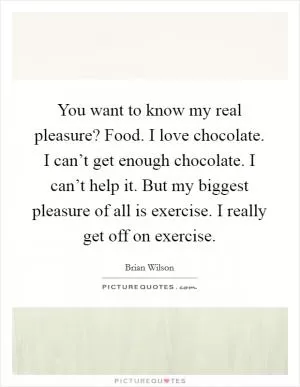 You want to know my real pleasure? Food. I love chocolate. I can’t get enough chocolate. I can’t help it. But my biggest pleasure of all is exercise. I really get off on exercise Picture Quote #1