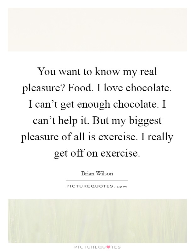 You want to know my real pleasure? Food. I love chocolate. I can't get enough chocolate. I can't help it. But my biggest pleasure of all is exercise. I really get off on exercise. Picture Quote #1