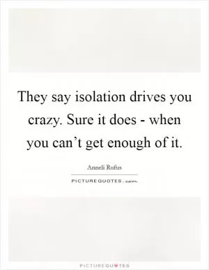 They say isolation drives you crazy. Sure it does - when you can’t get enough of it Picture Quote #1