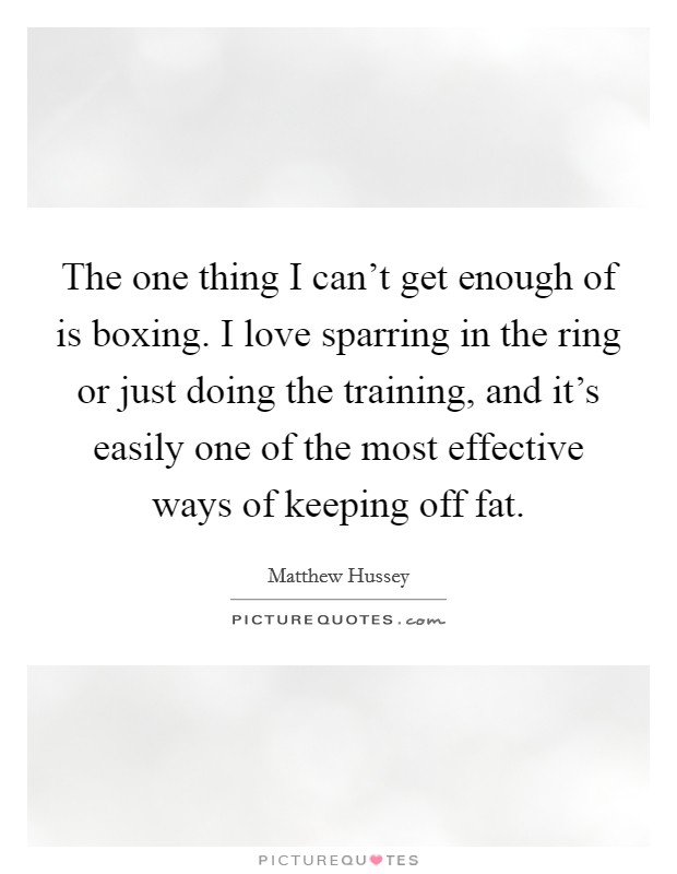 The one thing I can't get enough of is boxing. I love sparring in the ring or just doing the training, and it's easily one of the most effective ways of keeping off fat. Picture Quote #1