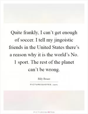 Quite frankly, I can’t get enough of soccer. I tell my jingoistic friends in the United States there’s a reason why it is the world’s No. 1 sport. The rest of the planet can’t be wrong Picture Quote #1