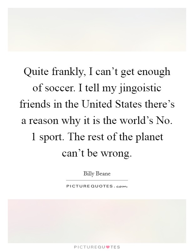 Quite frankly, I can't get enough of soccer. I tell my jingoistic friends in the United States there's a reason why it is the world's No. 1 sport. The rest of the planet can't be wrong. Picture Quote #1