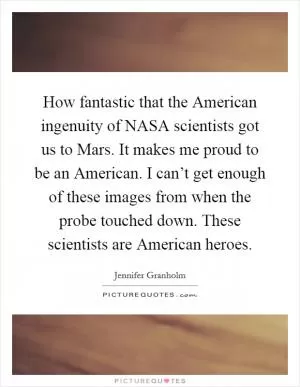 How fantastic that the American ingenuity of NASA scientists got us to Mars. It makes me proud to be an American. I can’t get enough of these images from when the probe touched down. These scientists are American heroes Picture Quote #1
