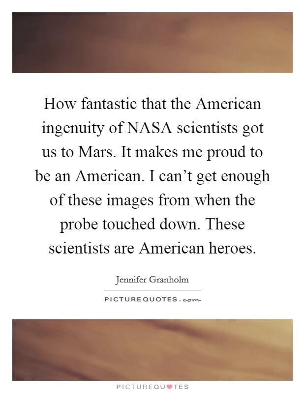 How fantastic that the American ingenuity of NASA scientists got us to Mars. It makes me proud to be an American. I can't get enough of these images from when the probe touched down. These scientists are American heroes. Picture Quote #1