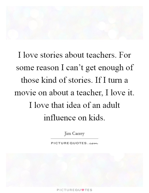 I love stories about teachers. For some reason I can't get enough of those kind of stories. If I turn a movie on about a teacher, I love it. I love that idea of an adult influence on kids. Picture Quote #1