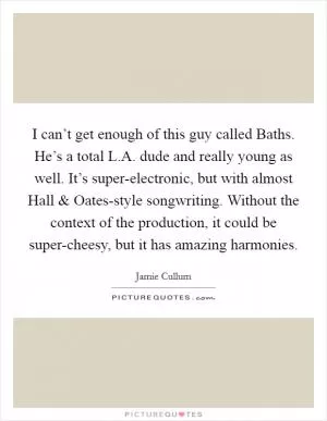 I can’t get enough of this guy called Baths. He’s a total L.A. dude and really young as well. It’s super-electronic, but with almost Hall and Oates-style songwriting. Without the context of the production, it could be super-cheesy, but it has amazing harmonies Picture Quote #1