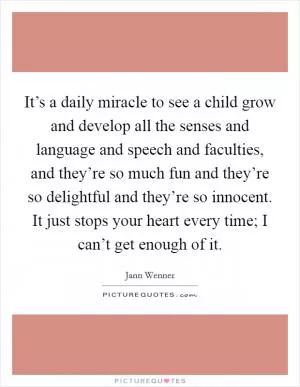 It’s a daily miracle to see a child grow and develop all the senses and language and speech and faculties, and they’re so much fun and they’re so delightful and they’re so innocent. It just stops your heart every time; I can’t get enough of it Picture Quote #1
