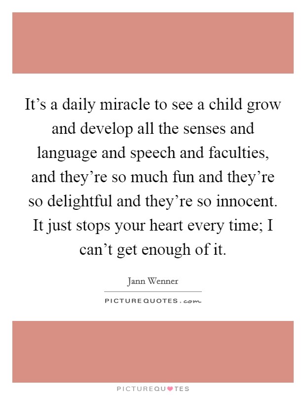 It's a daily miracle to see a child grow and develop all the senses and language and speech and faculties, and they're so much fun and they're so delightful and they're so innocent. It just stops your heart every time; I can't get enough of it. Picture Quote #1