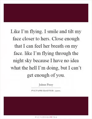Like I’m flying. I smile and tilt my face closer to hers. Close enough that I can feel her breath on my face. like I’m flying through the night sky because I have no idea what the hell I’m doing, but I can’t get enough of you Picture Quote #1