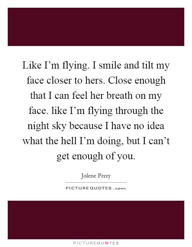 Like I'm flying. I smile and tilt my face closer to hers. Close enough that I can feel her breath on my face. like I'm flying through the night sky because I have no idea what the hell I'm doing, but I can't get enough of you. Picture Quote #1