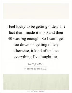 I feel lucky to be getting older. The fact that I made it to 30 and then 40 was big enough. So I can’t get too down on getting older; otherwise, it kind of undoes everything I’ve fought for Picture Quote #1