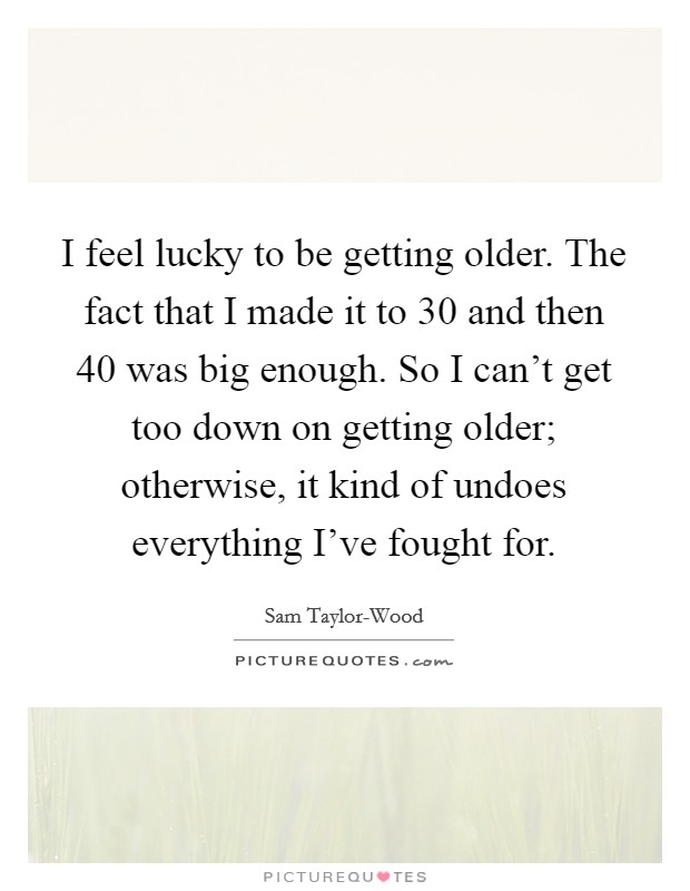 I feel lucky to be getting older. The fact that I made it to 30 and then 40 was big enough. So I can't get too down on getting older; otherwise, it kind of undoes everything I've fought for. Picture Quote #1