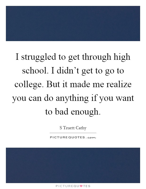 I struggled to get through high school. I didn't get to go to college. But it made me realize you can do anything if you want to bad enough. Picture Quote #1