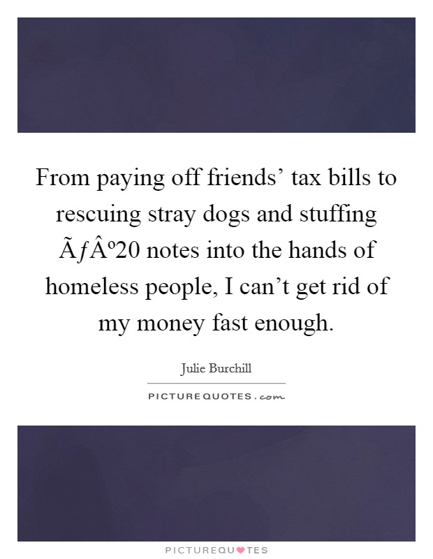 From paying off friends' tax bills to rescuing stray dogs and stuffing ÃƒÂº20 notes into the hands of homeless people, I can't get rid of my money fast enough. Picture Quote #1