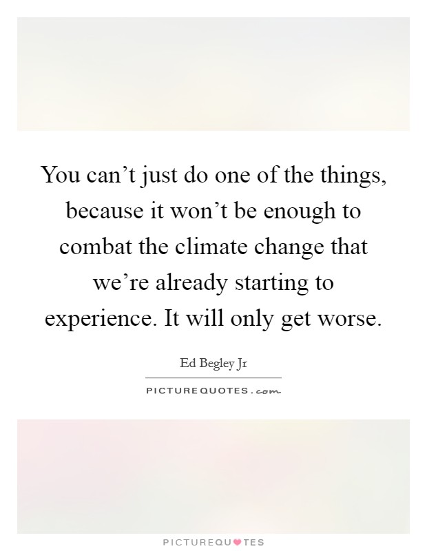 You can't just do one of the things, because it won't be enough to combat the climate change that we're already starting to experience. It will only get worse. Picture Quote #1