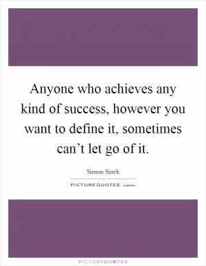 Anyone who achieves any kind of success, however you want to define it, sometimes can’t let go of it Picture Quote #1