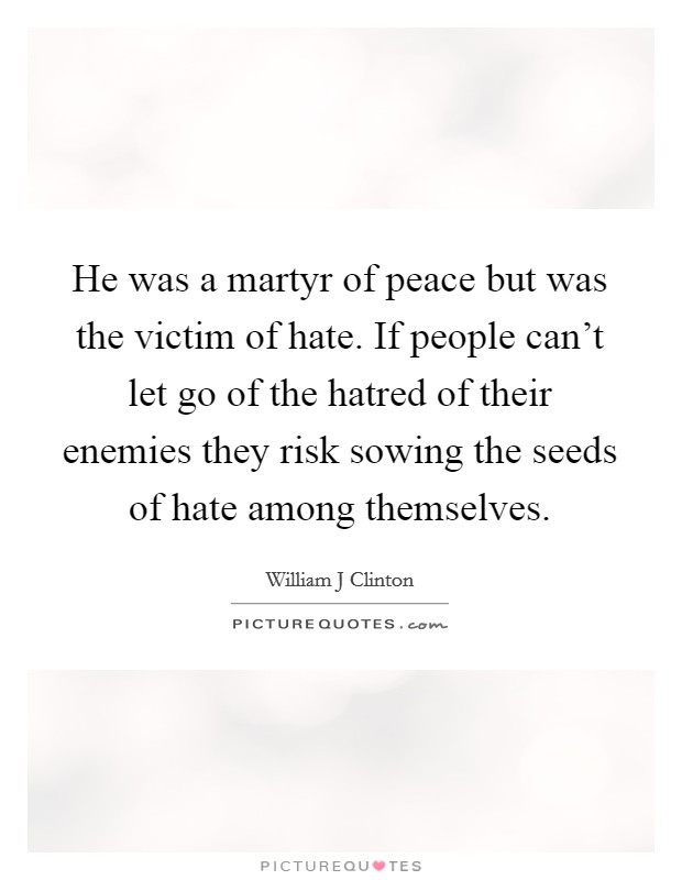 He was a martyr of peace but was the victim of hate. If people can't let go of the hatred of their enemies they risk sowing the seeds of hate among themselves. Picture Quote #1