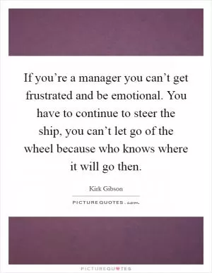 If you’re a manager you can’t get frustrated and be emotional. You have to continue to steer the ship, you can’t let go of the wheel because who knows where it will go then Picture Quote #1