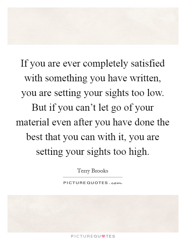 If you are ever completely satisfied with something you have written, you are setting your sights too low. But if you can't let go of your material even after you have done the best that you can with it, you are setting your sights too high. Picture Quote #1