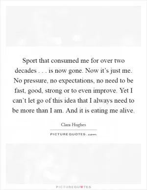 Sport that consumed me for over two decades . . . is now gone. Now it’s just me. No pressure, no expectations, no need to be fast, good, strong or to even improve. Yet I can’t let go of this idea that I always need to be more than I am. And it is eating me alive Picture Quote #1