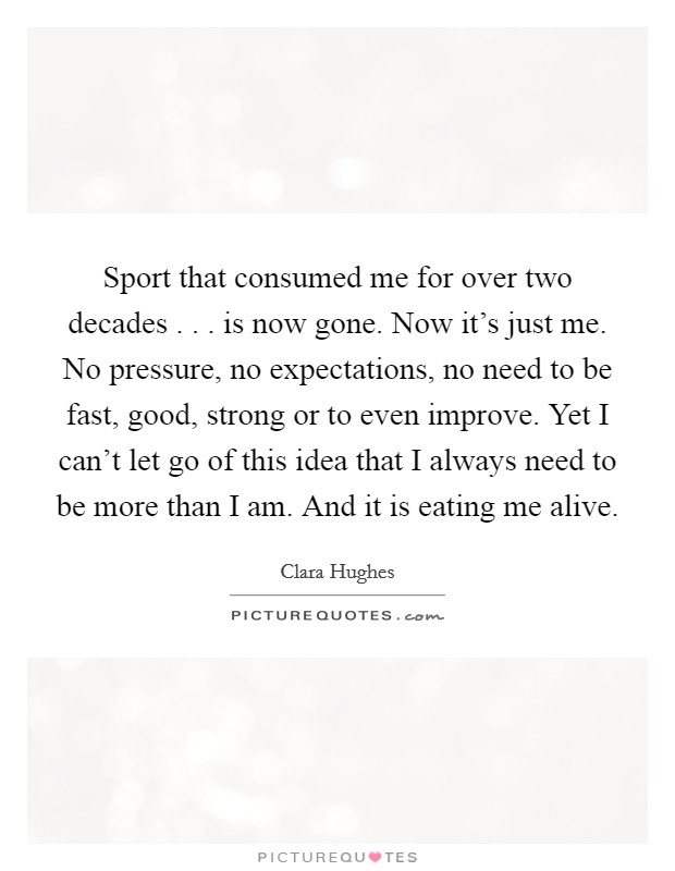 Sport that consumed me for over two decades . . . is now gone. Now it's just me. No pressure, no expectations, no need to be fast, good, strong or to even improve. Yet I can't let go of this idea that I always need to be more than I am. And it is eating me alive. Picture Quote #1