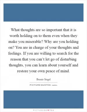 What thoughts are so important that it is worth holding on to them even when they make you miserable? Why are you holding on? You are in charge of your thoughts and feelings. If you are willing to search for the reason that you can’t let go of disturbing thoughts, you can learn about yourself and restore your own peace of mind Picture Quote #1