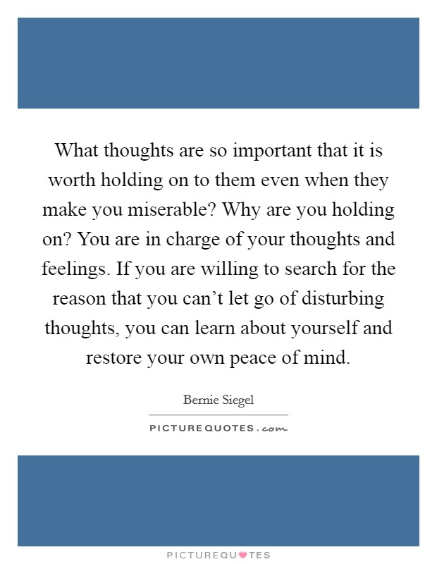 What thoughts are so important that it is worth holding on to them even when they make you miserable? Why are you holding on? You are in charge of your thoughts and feelings. If you are willing to search for the reason that you can't let go of disturbing thoughts, you can learn about yourself and restore your own peace of mind. Picture Quote #1