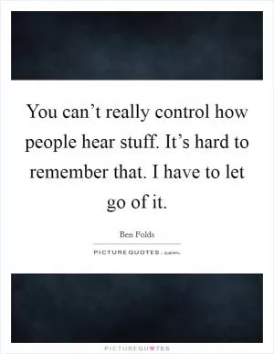 You can’t really control how people hear stuff. It’s hard to remember that. I have to let go of it Picture Quote #1