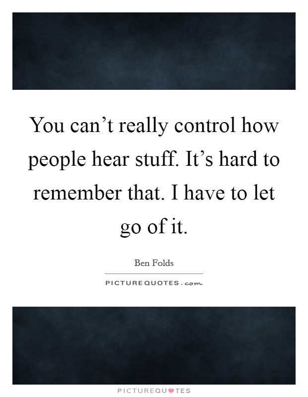 You can't really control how people hear stuff. It's hard to remember that. I have to let go of it. Picture Quote #1