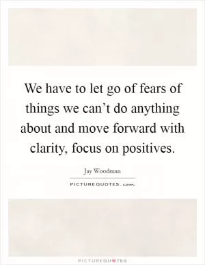We have to let go of fears of things we can’t do anything about and move forward with clarity, focus on positives Picture Quote #1