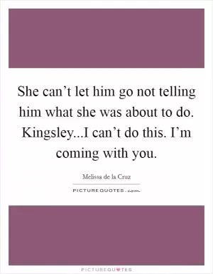 She can’t let him go not telling him what she was about to do. Kingsley...I can’t do this. I’m coming with you Picture Quote #1