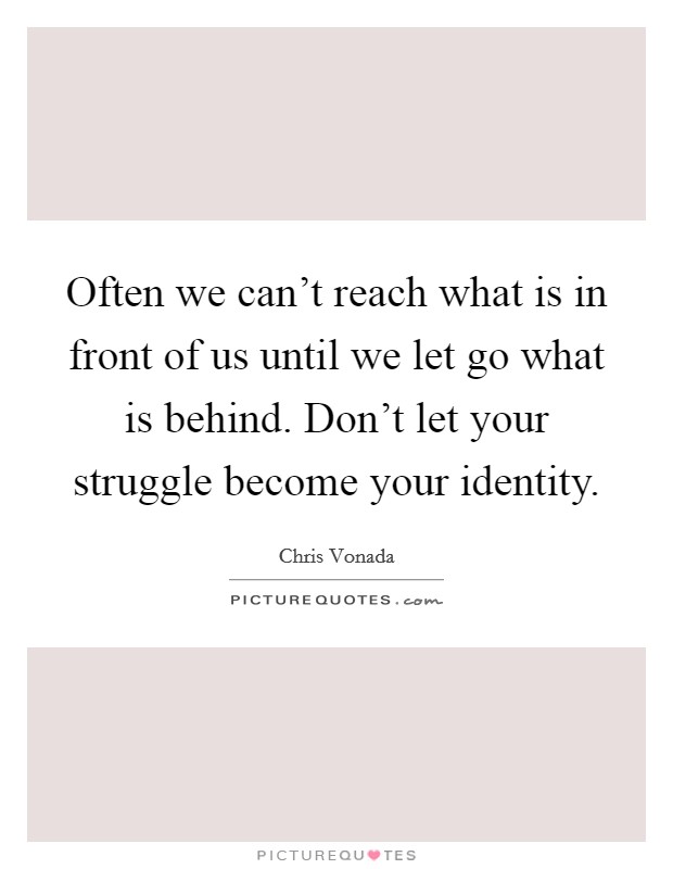 Often we can't reach what is in front of us until we let go what is behind. Don't let your struggle become your identity. Picture Quote #1
