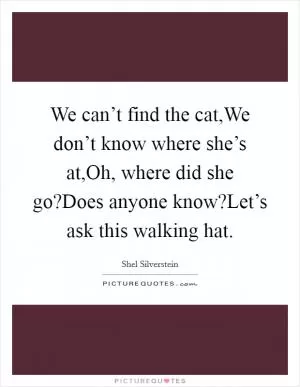 We can’t find the cat,We don’t know where she’s at,Oh, where did she go?Does anyone know?Let’s ask this walking hat Picture Quote #1