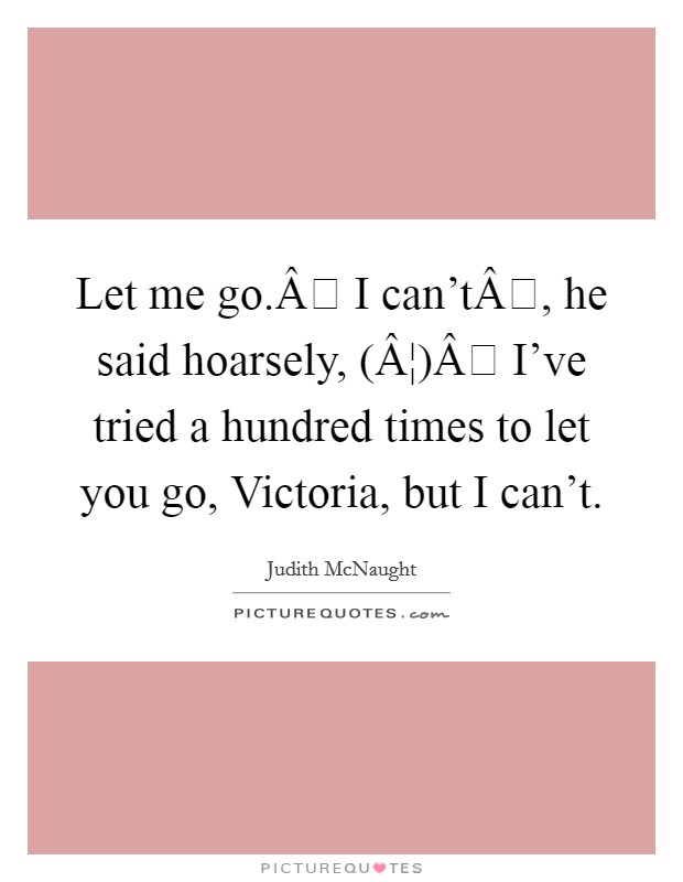 Let me go.Â I can'tÂ, he said hoarsely, (Â¦)Â I've tried a hundred times to let you go, Victoria, but I can't. Picture Quote #1