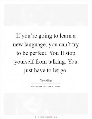 If you’re going to learn a new language, you can’t try to be perfect. You’ll stop yourself from talking. You just have to let go Picture Quote #1
